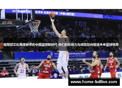 姚明郭艾伦易建联领衔中国篮球新时代 他们的影响力与成就如何塑造未来篮球格局
