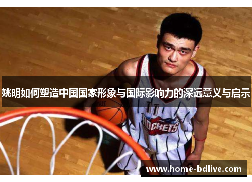 姚明如何塑造中国国家形象与国际影响力的深远意义与启示