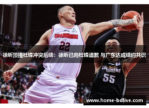 徐昕顶撞杜锋冲突后续：徐昕已向杜锋道歉 与广东达成续约共识